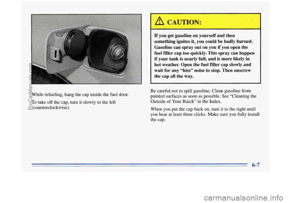 BUICK PARK AVENUE 1996  Owners Manual While refueling, hang  the  cap inside the  fuel  door. , 
To take off the  cap, turn it slowly  to  the  left 
(counterclockwise). 
L I. 
If you  get  gasoline  on  yourself  and  then 
something  ig