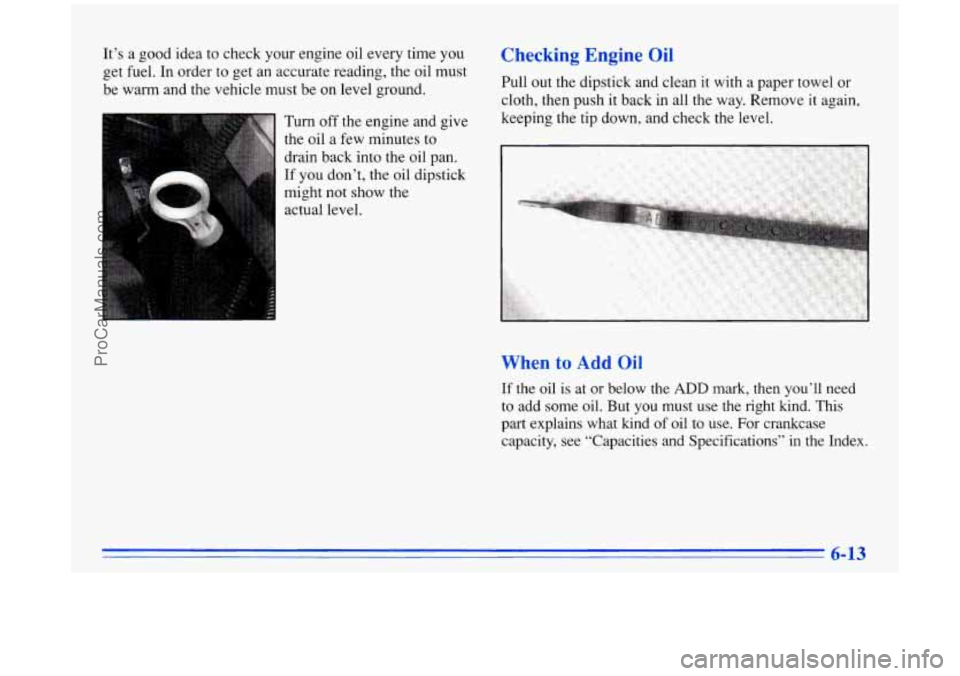 BUICK PARK AVENUE 1996  Owners Manual It’s  a good idea  to check your  engine oil every time you 
get fuel. In order  to get  an  accurate  reading, the oil must 
be  warm  and  the  vehicle must be on level ground. 
Turn  off  the eng