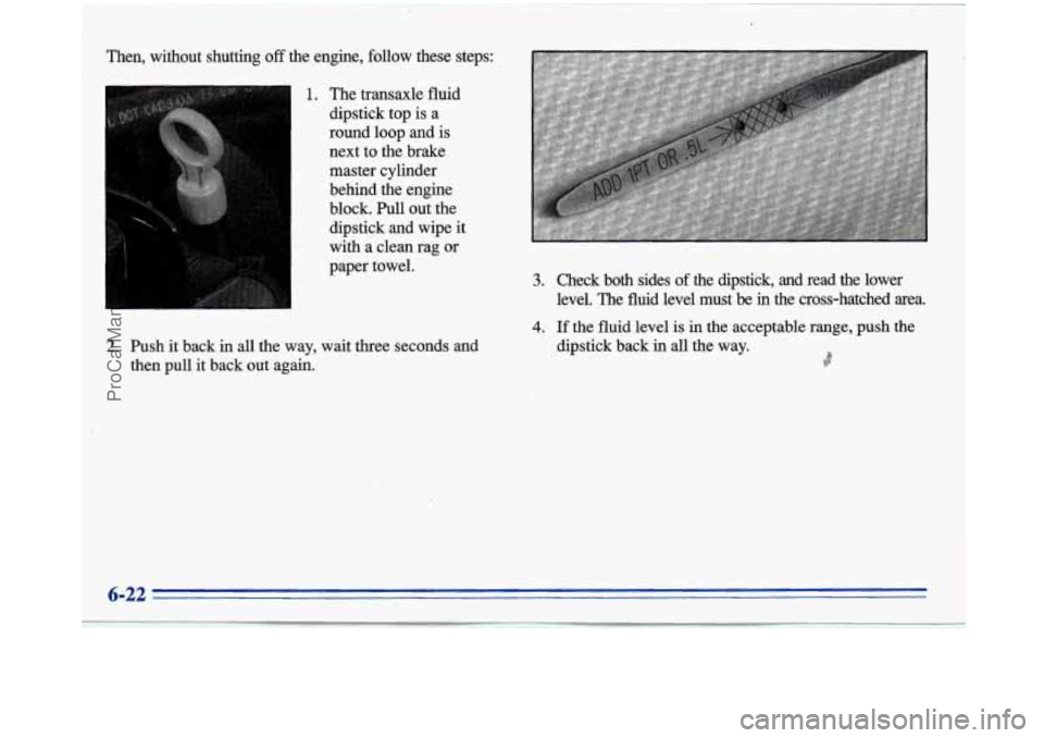 BUICK PARK AVENUE 1996  Owners Manual I 
Then,  without  shutting off the engine,  follow  these  steps: 
1. The  transaxle  fluid 
dipstick  top is 
a 
round loop and is 
next  to the brake 
master cylinder 
behind the  engine 
block. Pu