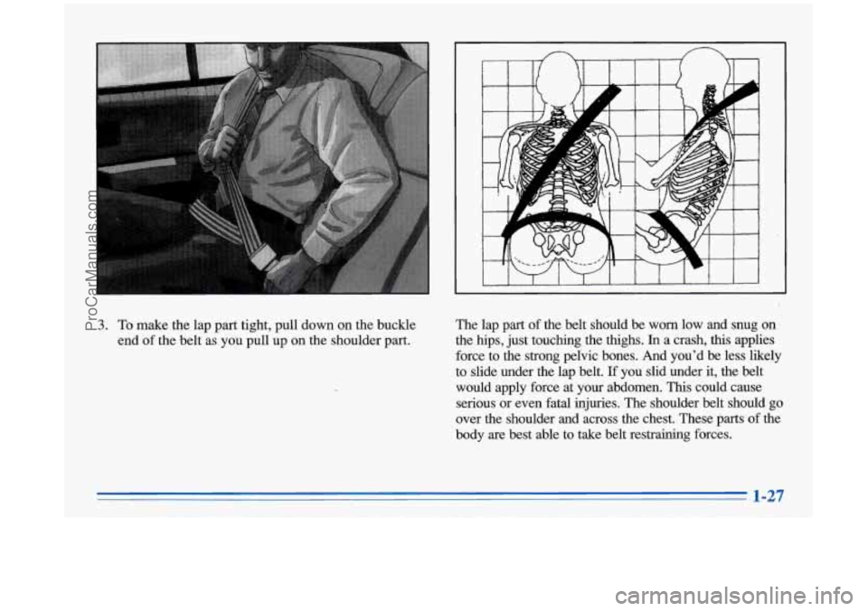 BUICK PARK AVENUE 1996  Owners Manual 3. To make the lap part tight, pull down on the  buckle 
end  of the  belt  as  you pull up 
on the shoulder  part.  The lap 
part of 
the  belt  should  be  worn  low  and  snug  on 
the hips, just  
