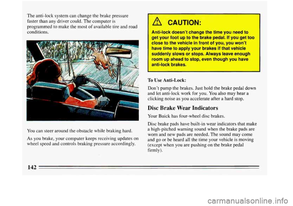 BUICK REGAL 1993  Owners Manual The anti-lock system can change the brake pressure 
faster than  any driver  could.  The  computer  is 
programmed to make the most 
of available  tire and road 
conditions. 
... .. 
You  can steer ar
