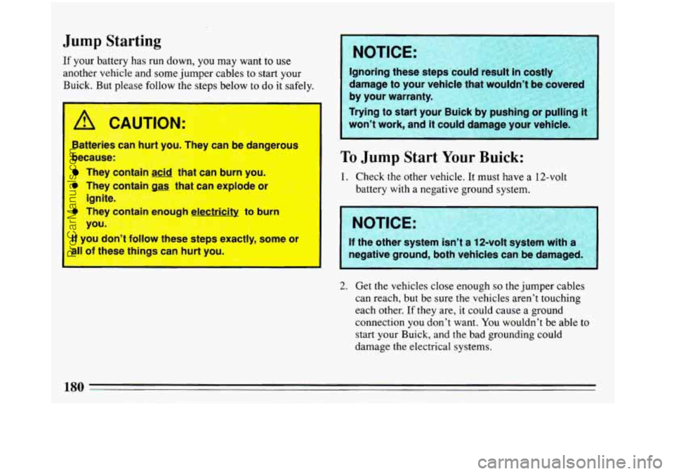 BUICK REGAL 1993  Owners Manual Jump Starting 
If your battery has run down, you may want  to use 
another  vehicle and  some jumper  cables  to  start your 
Buick. 
But please  follow  the steps  below  to do  it safely. 
Batteries