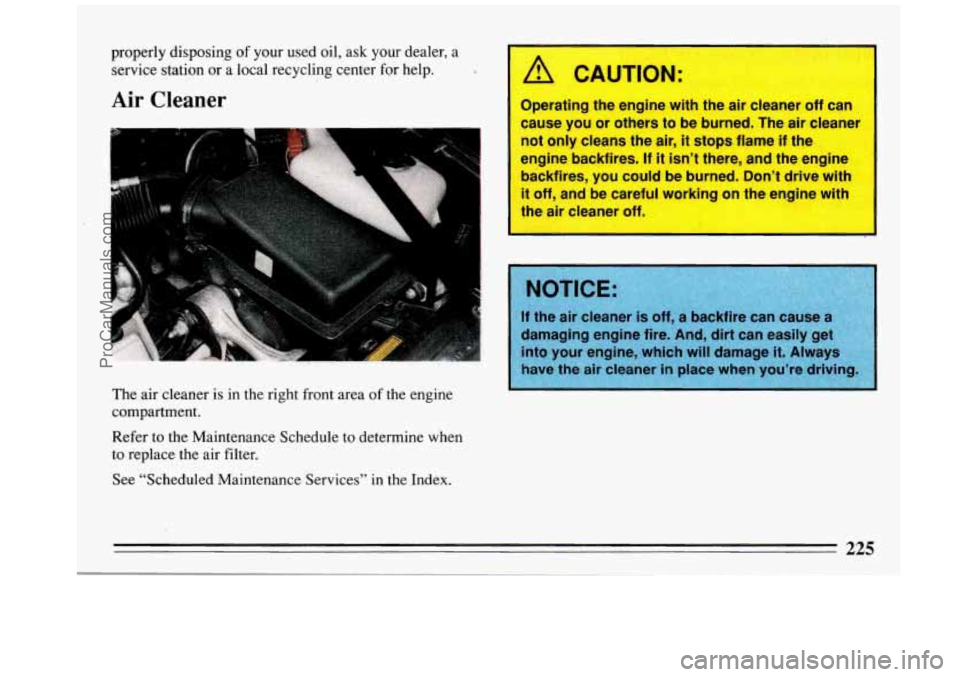 BUICK REGAL 1993  Owners Manual properly disposing of your  used  oil,  ask your dealer,  a 
service  station  or  a  local  recycling  center  for  help. 
Air Cleaner 
The  air  cleaner  is  in the  right  front  area of the engine