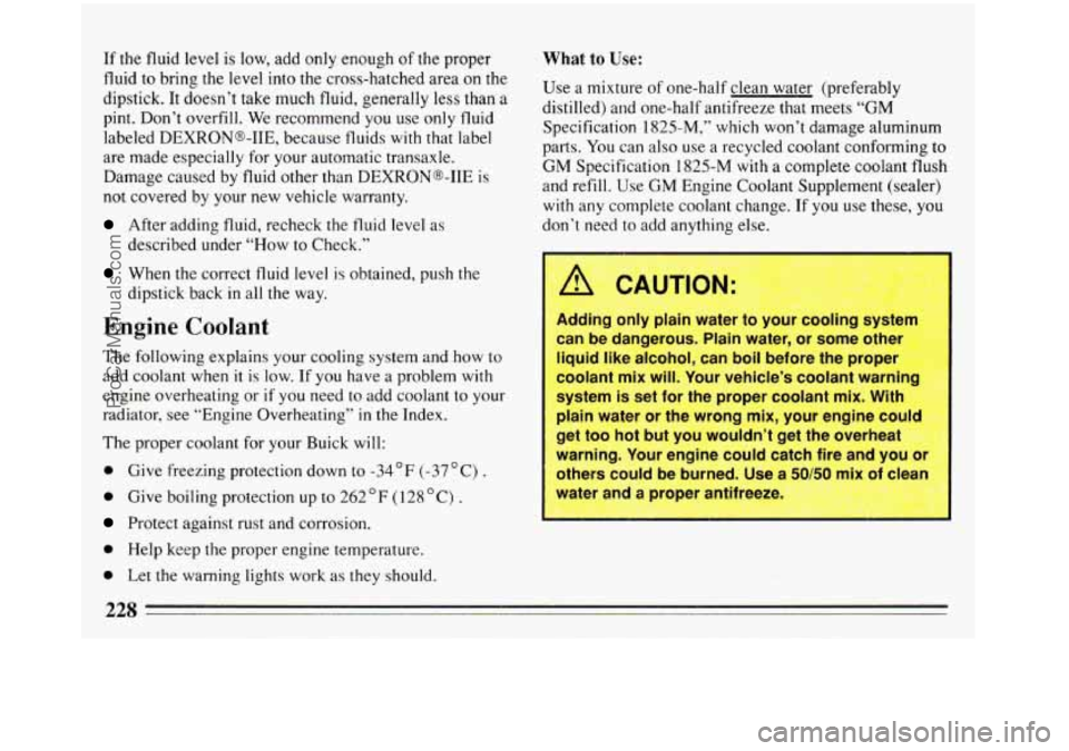 BUICK REGAL 1993  Owners Manual If the  fluid level is  low, add only  enough of the proper 
fluid  to bring the level  into the cross-hatched area on the 
dipstick.  It doesn’t take much fluid, generally  less than  a 
pint. Don