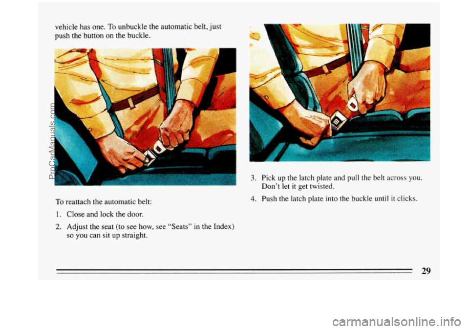 BUICK REGAL 1993  Owners Manual vehicle has one. To unbuckle the  automatic  belt,  just 
push  the  button 
on the buckle. 
To reattach the  automatic  belt: 
1. Close  and lock the door. 
2. Adjust the  seat  (to  see  how, see  