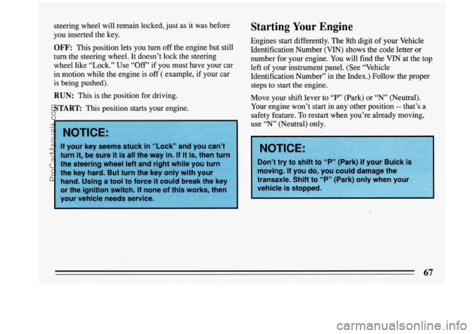 BUICK REGAL 1993 Owners Manual steering wheel will remain locked, just as it was before Starting Your Engine
you inserted the key.
turn the steering wheel. It doesn’t lock the steering number for your engine. BUICK REGAL 1993 Owners Manual steering wheel will remain locked, just as it was before Starting Your Engine
you inserted the key.
turn the steering wheel. It doesn’t lock the steering number for your engine.