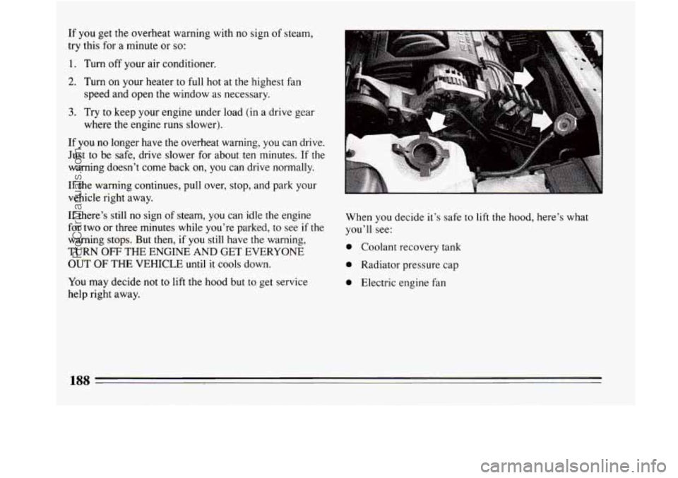 BUICK REGAL 1994 Owners Manual If you get the overheat warning with no sign of steam,
try this for a minute or
so:
1. Turn off your air conditioner.
2. Turn on your heater to full hot at the highest fan
speed and op BUICK REGAL 1994 Owners Manual If you get the overheat warning with no sign of steam,
try this for a minute or
so:
1. Turn off your air conditioner.
2. Turn on your heater to full hot at the highest fan
speed and op