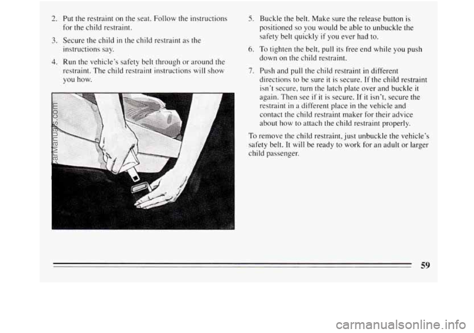 BUICK REGAL 1994  Owners Manual 2. 
3. 
4. 
Put the restraint  on the  seat. Follow the instructions 
for  the child restraint. 
Secure  the child 
in the child restraint as the 
instructions say. 
Run the vehicle’s safety  belt t