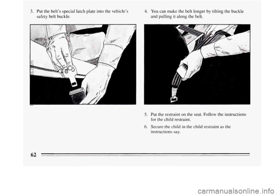 BUICK REGAL 1994  Owners Manual 3. Put the  belts  special  latch  plate into the  vehicles 
safety  belt buckle. 
I 
4. You can  make the belt  longer  by tilting the buckle 
and  pulling 
it along  the  belt. 
.: 
5. Put the  re
