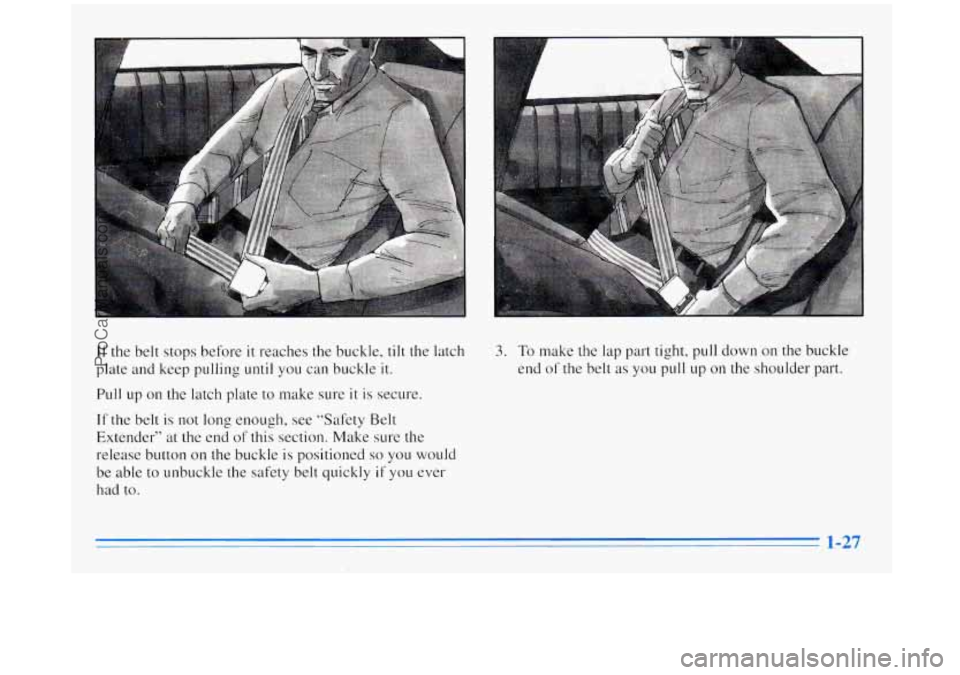 BUICK REGAL 1996  Owners Manual If the belt  stops before it reaches the buckle, tilt the latch 
plate  and keep pulling 
until you  can buckle it. 
Pull up on the  latch plate  to make  sure it is secure. 
If the belt is not  long 