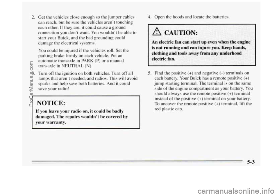 BUICK REGAL 1995  Owners Manual 2. Get the vehicles close enough so the jumper  cables 
can reach, 
but be  sure  the vehicles  aren’t  touching 
each other. 
If they  are, it could  cause a ground 
connection 
you don’t  want. 