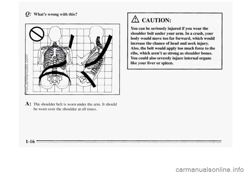 BUICK REGAL 1995  Owners Manual Q." Whats wrong with this? 
A: The shoulder  belt is worn under the arm. It should 
be worn over the shoulder at all times. 
A CAUTION: 
You  can be  seriously  injured  if you  wear  the 
shoulder  