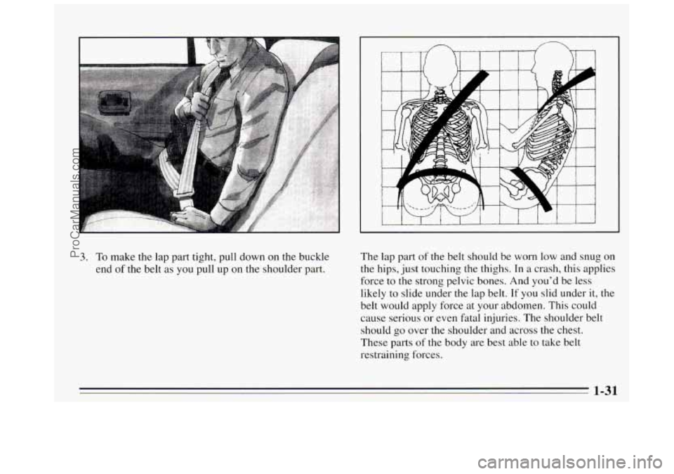 BUICK REGAL 1995  Owners Manual 3. To make the  lap  part  tight,  pull  down on the  buckle 
end 
of the  belt as you pull  up on the  shoulder part.  The 
lap part 
of the belt should  be  worn low and snug on 
the hips,  just  to