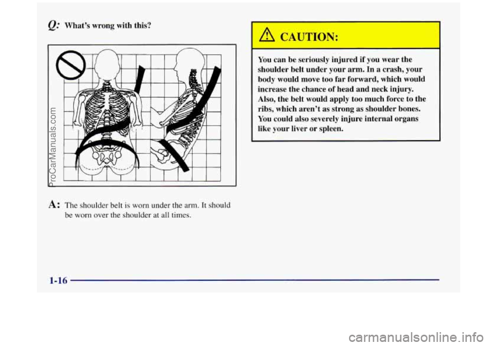 BUICK REGAL 1997  Owners Manual Q: What’s wrong with this? 
A: The  shoulder  belt is worn under the arm. It should 
be worn over the shoulder  at  all times. 
You can be seriously  injured if  you wear the 
shoulder belt  under y