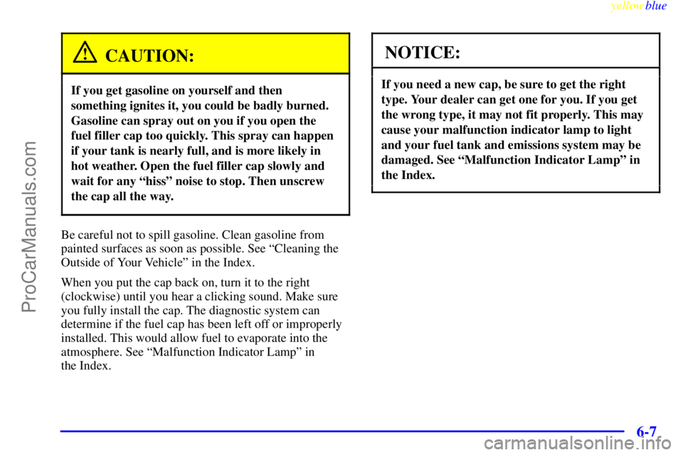 BUICK REGAL 1999 Owners Manual yellowblue
6-7
CAUTION:
If you get gasoline on yourself and then
something ignites it, you could be badly burned.
Gasoline can spray out on you if you open the
fuel filler cap too quickly. This s BUICK REGAL 1999 Owners Manual yellowblue
6-7
CAUTION:
If you get gasoline on yourself and then
something ignites it, you could be badly burned.
Gasoline can spray out on you if you open the
fuel filler cap too quickly. This s