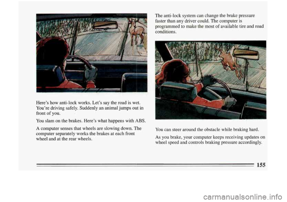 BUICK RIVIERA 1993  Owners Manual Here’s  how  anti-lock  works.  Let’s  say the road  is  wet. 
You’re  driving  safely.  Suddenly  an  animal  jumps out in 
front 
of you. 
You  slam  on  the brakes.  Here’s  what  happens  