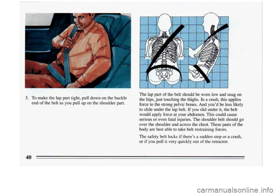 BUICK RIVIERA 1993  Owners Manual n n 
.. 
The  lap  part of the  belt  should  be worn low  and  snug  on 
3. To  make  the lap  part  tight,  pull  down  on  the  buckle  the  hips,  just  touchi\
ng  the  thighs. In a  crash,  thi