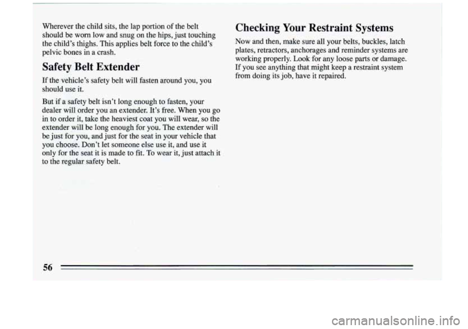 BUICK RIVIERA 1993 Owners Manual Wherever the child sits, the lap portion of the belt
should be worn low and snug on the hips, just touching
the child’s thighs. This applies belt force to the child’s
pelv BUICK RIVIERA 1993 Owners Manual Wherever the child sits, the lap portion of the belt
should be worn low and snug on the hips, just touching
the child’s thighs. This applies belt force to the child’s
pelv