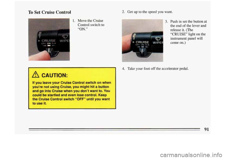 BUICK RIVIERA 1993  Owners Manual To Set  Cruise  Control 
1. Move the Cruise 
Control  switch  to 
“ON.” 
I A CAUTION: 
2. Get  up  to  the  speed  you  want. 
3. Push  in  set the  button  at 
the end of the  lever  and 
release