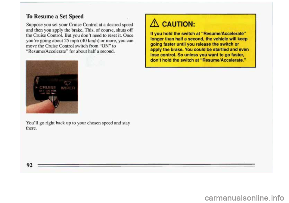 BUICK RIVIERA 1993  Owners Manual To Resume a Set Speed 
Suppose  you  set your Cruise  Control  at  a  desired  speed: 
and  then  you  apply  the brake.  This, 
of course,  shuts off I 
the  Cruise  Control.  But  you  don’t  need