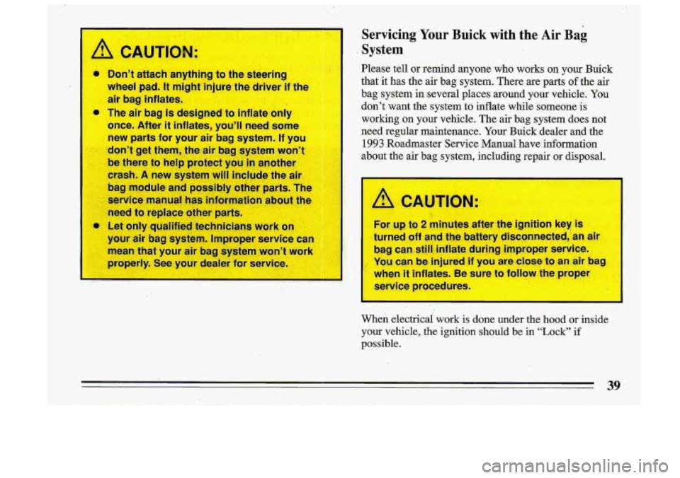 BUICK ROADMASTER 1993  Owners Manual A CAUTION: 
Servicing Your Buick  with the Air Bag 
System 
Please  tell  or  remind  anyone  who  works  on  your  Buick 
that  it  has  the air  bag  system.  There  are  parts 
of the air 
bag  sys