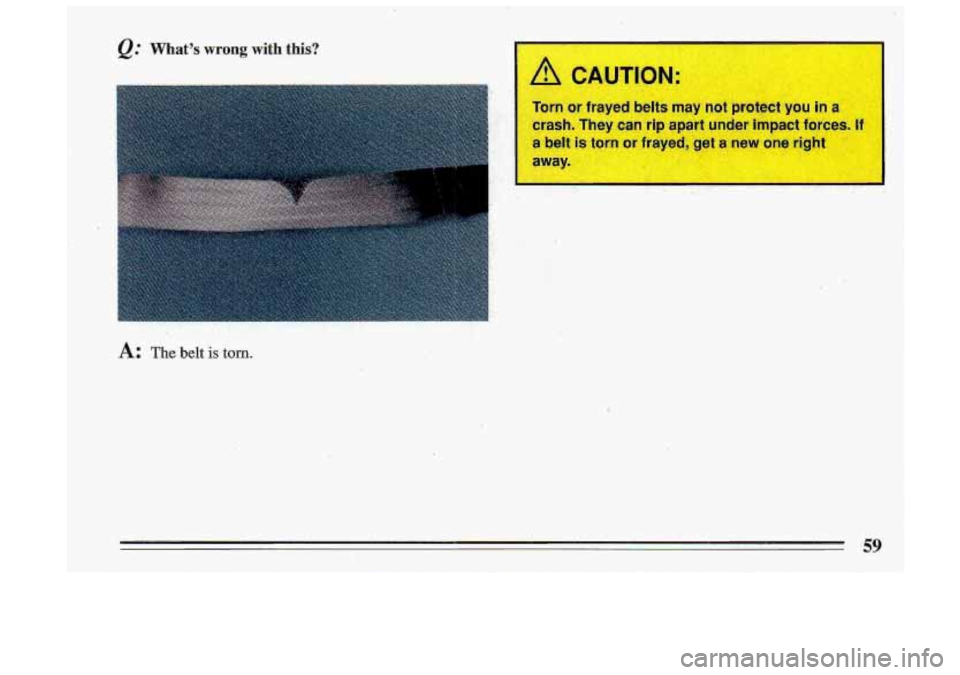 BUICK ROADMASTER 1993  Owners Manual @ Whats wrong with this? 
A: The belt is torn. 
A LAUTION 
Torn  or frayed belts miry not  protect you in a 
crash.  They  can  rip apart  under  impact forc@sJRgd Lrn. , 
a belt is torn or -dyed, g