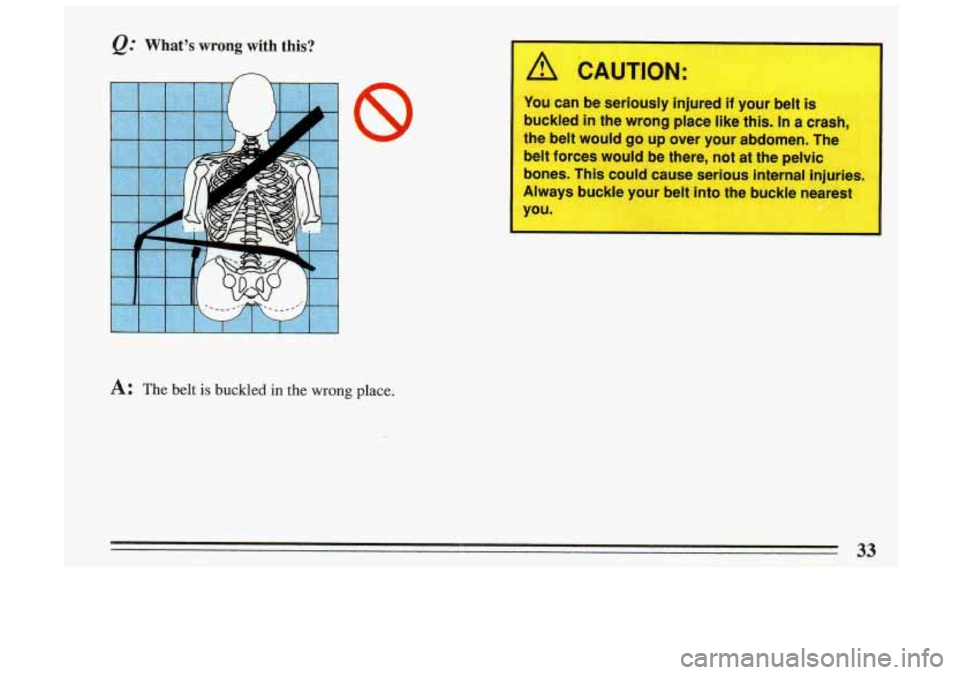 BUICK SKYLARK 1993  Owners Manual @ What’s wrong with  this? 
n 
A: The belt is buckled in the wrong place. 
1 /i CAUTION: 
L 
~ You  can be seriously  injured  if  your belt is 
buckled  in the  wrong  place like this. 
In a crash,