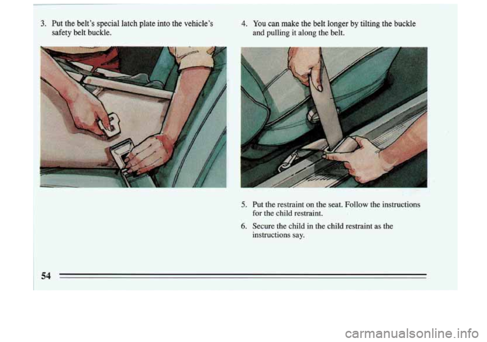 BUICK SKYLARK 1993  Owners Manual 4. You can make  the  belt  longer  by  tilting  the  buckle 
and  pulling  it along  the  belt. 
5. 
6. 
Put  the restraint  on  the  seat.  Follow  the  instructions 
for  the  child  restraint. 
Se
