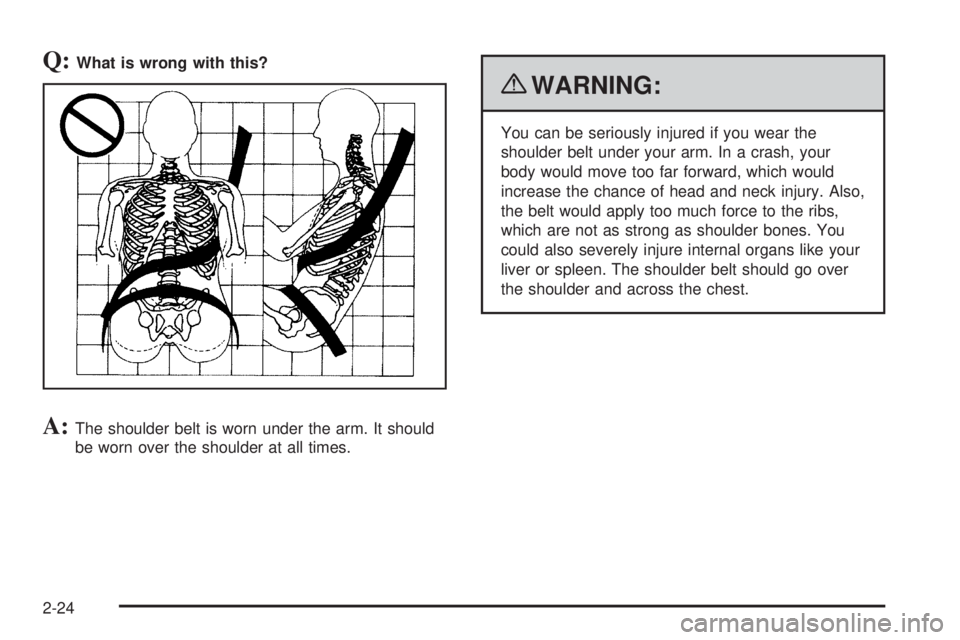 GMC CANYON 2010  Owners Manual Q:What is wrong with this?
A:The shoulder belt is worn under the arm. It should
be worn over the shoulder at all times.
{WARNING:
You can be seriously injured if you wear the
shoulder belt under your 