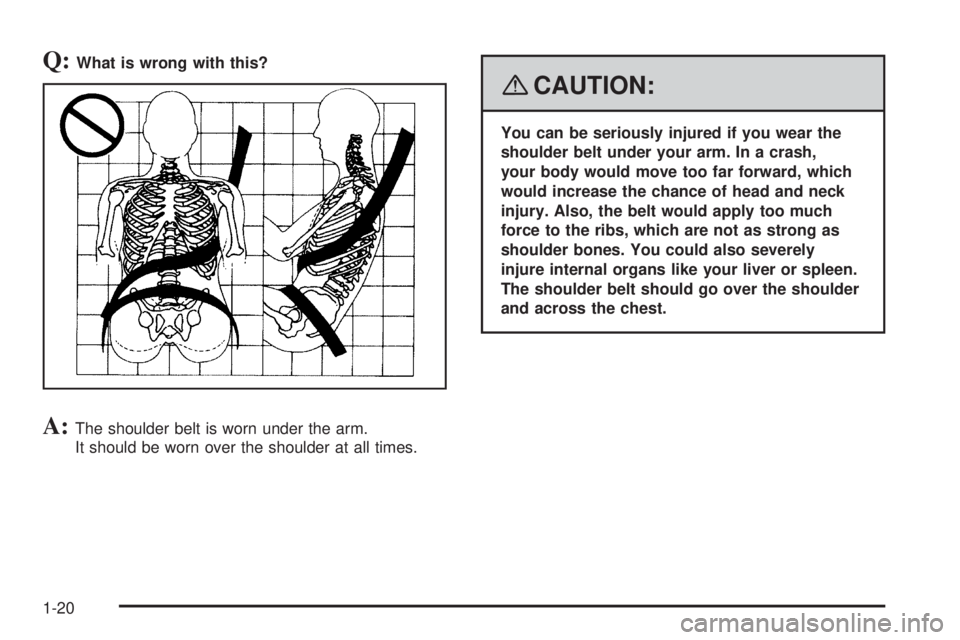 GMC SAVANA 2008  Owners Manual Q:What is wrong with this?
A:The shoulder belt is worn under the arm.
It should be worn over the shoulder at all times.
{CAUTION:
You can be seriously injured if you wear the
shoulder belt under your 