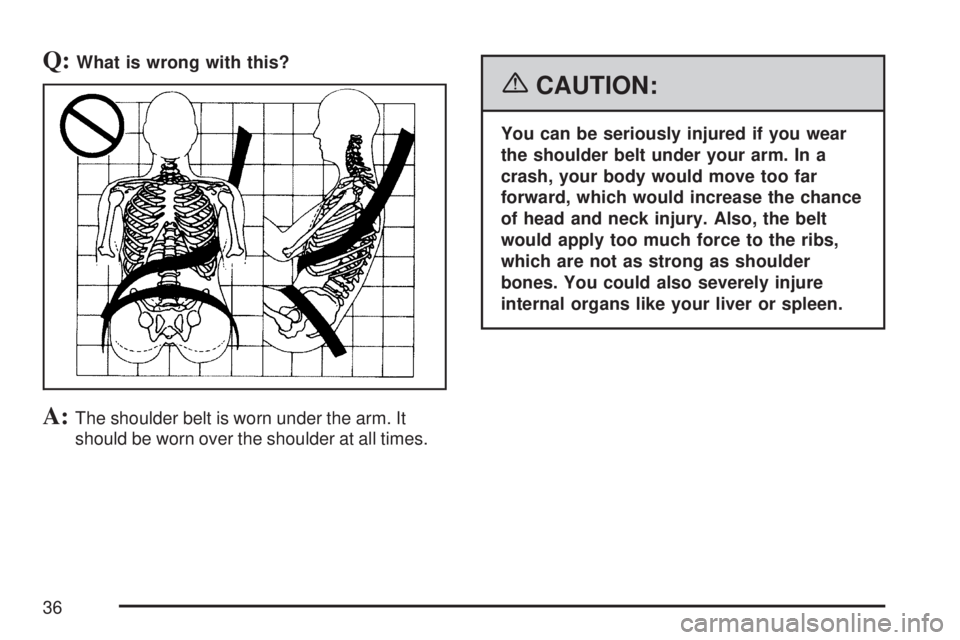 GMC ACADIA 2007  Owners Manual Q:What is wrong with this?
A:The shoulder belt is worn under the arm. It
should be worn over the shoulder at all times.
{CAUTION:
You can be seriously injured if you wear
the shoulder belt under your 