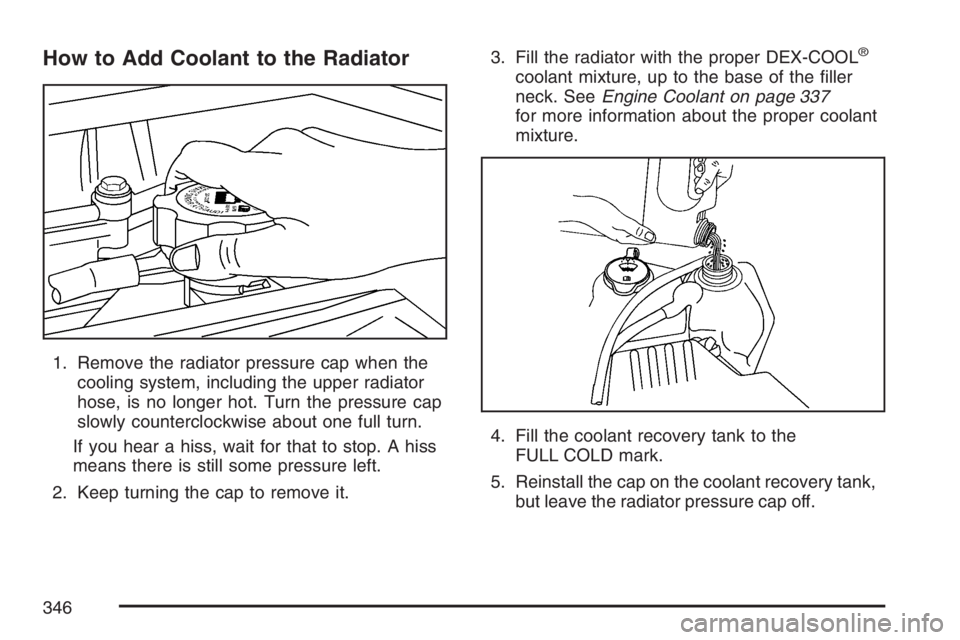 GMC CANYON 2007  Owners Manual How to Add Coolant to the Radiator
1. Remove the radiator pressure cap when the
cooling system, including the upper radiator
hose, is no longer hot. Turn the pressure cap
slowly counterclockwise about