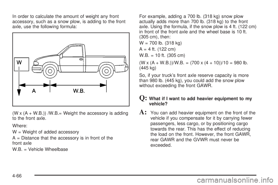 GMC SIERRA 2004 Owners Manual In order to calculate the amount of weight any front
accessory, such as a snow plow, is adding to the front
axle, use the following formula:
(W x (A + W.B.)) /W.B.= Weight the accessory is adding
to t GMC SIERRA 2004 Owners Manual In order to calculate the amount of weight any front
accessory, such as a snow plow, is adding to the front
axle, use the following formula:
(W x (A + W.B.)) /W.B.= Weight the accessory is adding
to t