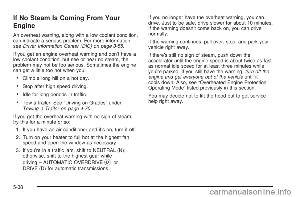 GMC SIERRA 2004 Owners Manual If No Steam Is Coming From Your
Engine
An overheat warning, along with a low coolant condition,
can indicate a serious problem. For more information,
see
Driver Information Center (DIC) on page 3-55.
GMC SIERRA 2004 Owners Manual If No Steam Is Coming From Your
Engine
An overheat warning, along with a low coolant condition,
can indicate a serious problem. For more information,
see
Driver Information Center (DIC) on page 3-55.