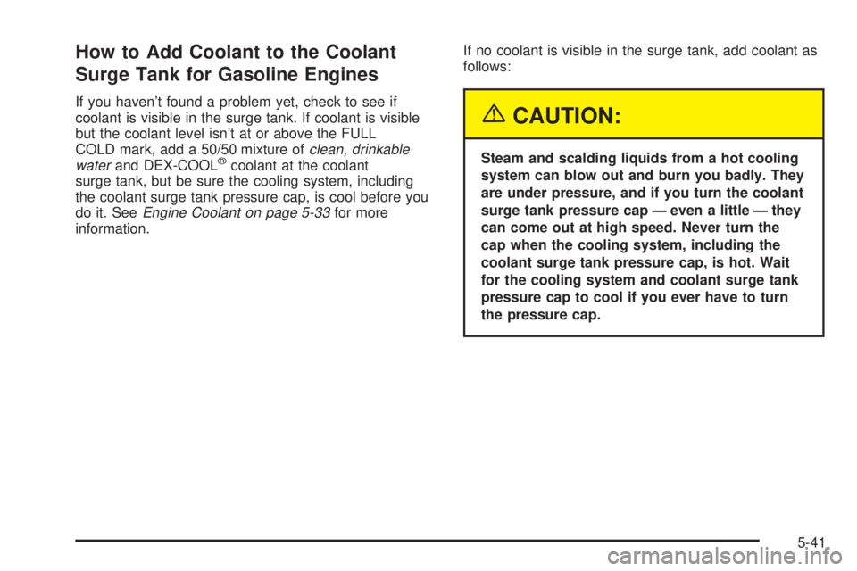 GMC SIERRA 2004 Owners Manual How to Add Coolant to the Coolant
Surge Tank for Gasoline Engines
If you havent found a problem yet, check to see if
coolant is visible in the surge tank. If coolant is visible
but the coolant level GMC SIERRA 2004 Owners Manual How to Add Coolant to the Coolant
Surge Tank for Gasoline Engines
If you havent found a problem yet, check to see if
coolant is visible in the surge tank. If coolant is visible
but the coolant level