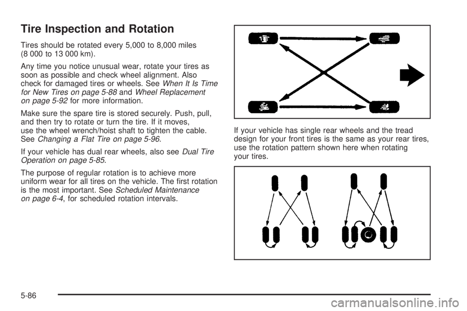 GMC SIERRA 2004 Owners Manual Tire Inspection and Rotation
Tires should be rotated every 5,000 to 8,000 miles
(8 000 to 13 000 km).
Any time you notice unusual wear, rotate your tires as
soon as possible and check wheel alignment. GMC SIERRA 2004 Owners Manual Tire Inspection and Rotation
Tires should be rotated every 5,000 to 8,000 miles
(8 000 to 13 000 km).
Any time you notice unusual wear, rotate your tires as
soon as possible and check wheel alignment.
