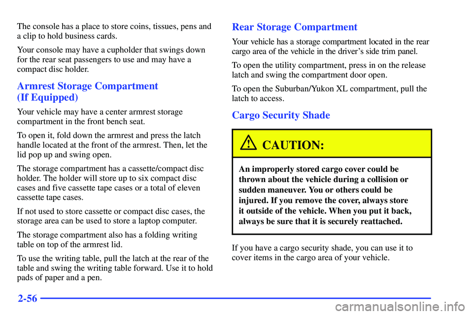 GMC SUBURBAN 1999 Owners Manual 2-56
The console has a place to store coins, tissues, pens and
a clip to hold business cards.
Your console may have a cupholder that swings down
for the rear seat passengers to use and may have a
comp GMC SUBURBAN 1999 Owners Manual 2-56
The console has a place to store coins, tissues, pens and
a clip to hold business cards.
Your console may have a cupholder that swings down
for the rear seat passengers to use and may have a
comp
