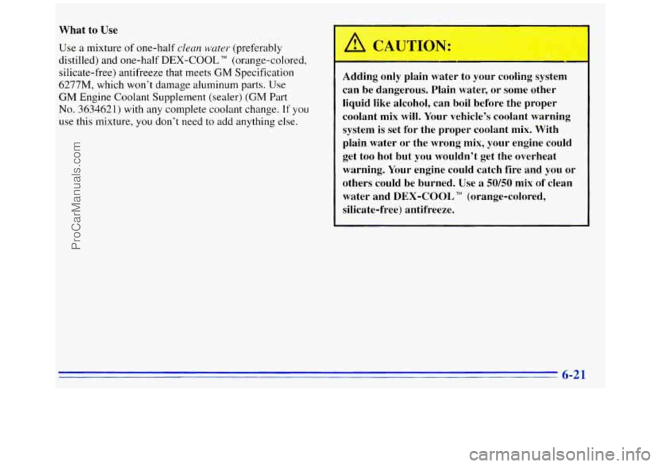 GMC SAVANA 1996  Owners Manual What  to Use 
Use a mixture of one-half clean water (preferably 
distilled)  and one-half 
DEX-COOL TM (orange-colored, 
silicate-free)  antifreeze  that meets 
GM Specification 
6277M,  which won’t