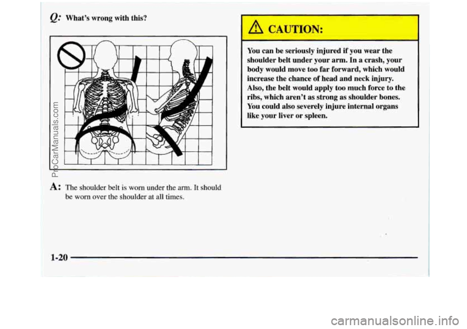 GMC SIERRA 1998  Owners Manual 2; What’s  wrong  with this? 
I 
A: The shoulder belt is worn under the arm. It should 
be 
worn over the shoulder  at all times. 
I -- 
You can be seriously  injured if you  wear  the 
shoulder  be
