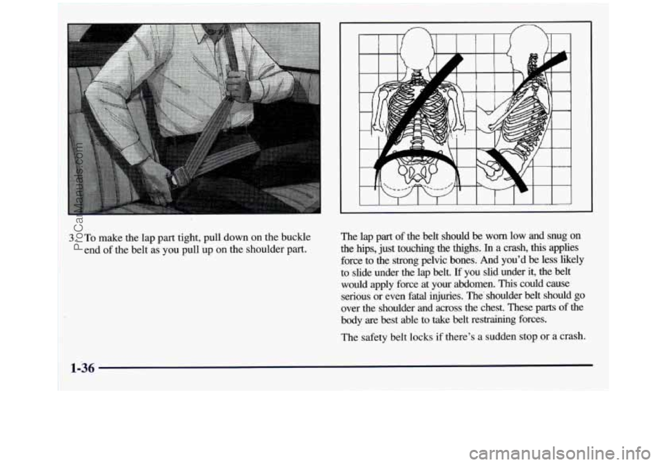 GMC SIERRA 1998  Owners Manual 1. To  make the lap part  tight, pull down on the buckle 
end  of the  belt  as 
you pull  up on the shoulder part.  The  lap  part 
of the  belt  should 
be worn  low  and  snug on 
the hips, just  t