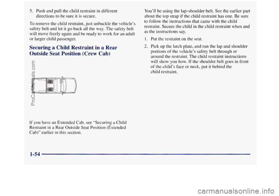 GMC SIERRA 1998 Owners Manual 5. Push and pull the child restraint in different
directions to be sure it
is secure.
To remove the child restraint, just unbuckle the vehicle’s
safety belt and let
it go back all the w GMC SIERRA 1998 Owners Manual 5. Push and pull the child restraint in different
directions to be sure it
is secure.
To remove the child restraint, just unbuckle the vehicle’s
safety belt and let
it go back all the w