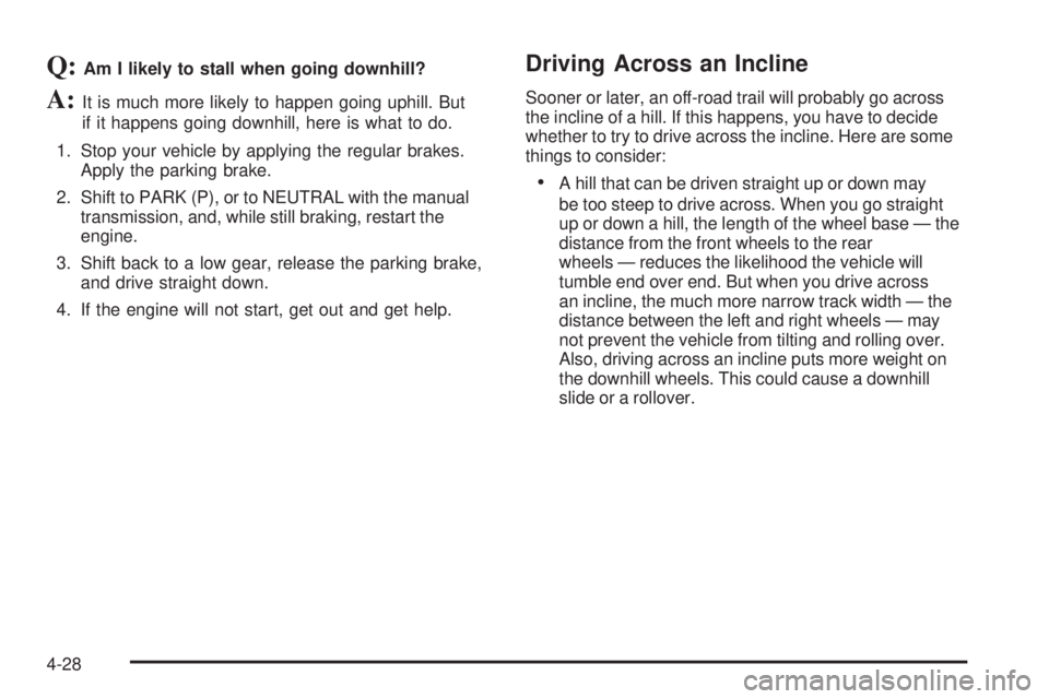 GMC SIERRA 1500 2006 Owners Manual Q:Am I likely to stall when going downhill?
A:It is much more likely to happen going uphill. But
if it happens going downhill, here is what to do.
1. Stop your vehicle by applying the regular brakes.
GMC SIERRA 1500 2006 Owners Manual Q:Am I likely to stall when going downhill?
A:It is much more likely to happen going uphill. But
if it happens going downhill, here is what to do.
1. Stop your vehicle by applying the regular brakes.