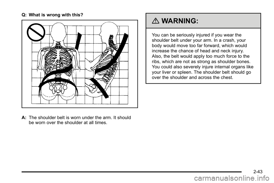 GMC YUKON XL 2010  Owners Manual Q: What is wrong with this?
A:The shoulder belt is worn under the arm. It should
be worn over the shoulder at all times.
{WARNING:
You can be seriously injured if you wear the
shoulder belt under your