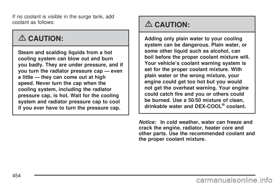GMC YUKON XL DENALI 2007  Owners Manual If no coolant is visible in the surge tank, add
coolant as follows:
{CAUTION:
Steam and scalding liquids from a hot
cooling system can blow out and burn
you badly. They are under pressure, and if
you 
