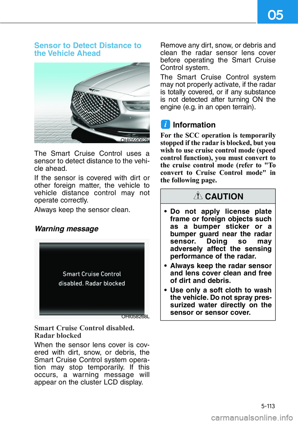 GENESIS G90 2021  Owners Manual 5-113
05
Sensor to Detect Distance to
the Vehicle  Ahead
The Smart Cruise Control uses a
sensor to detect distance to the vehi-
cle ahead.
If the sensor is covered with dirt or
other foreign matter, t
