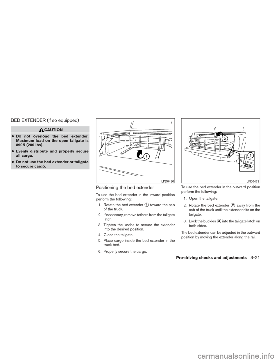 NISSAN FRONTIER 2013 D40 / 2.G Owners Manual BED EXTENDER (if so equipped)
CAUTION
●Do not overload the bed extender.
Maximum load on the open tailgate is
890N (200 lbs) .
● Evenly distribute and properly secure
all cargo.
● Do not use the NISSAN FRONTIER 2013 D40 / 2.G Owners Manual BED EXTENDER (if so equipped)
CAUTION
●Do not overload the bed extender.
Maximum load on the open tailgate is
890N (200 lbs) .
● Evenly distribute and properly secure
all cargo.
● Do not use the