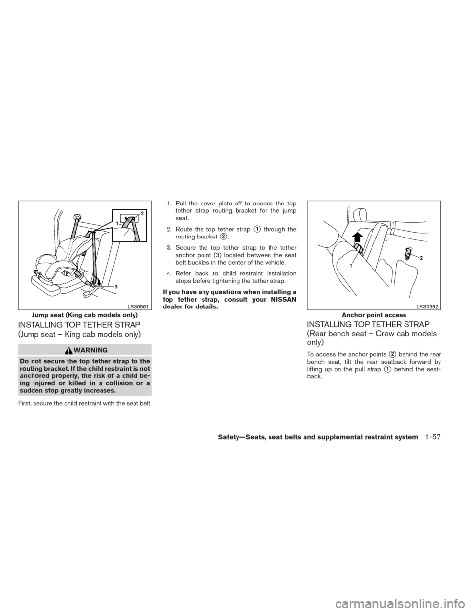 NISSAN FRONTIER 2013 D40 / 2.G Owners Manual INSTALLING TOP TETHER STRAP
(Jump seat – King cab models only)
WARNING
Do not secure the top tether strap to the
routing bracket. If the child restraint is not
anchored properly, the risk of a child NISSAN FRONTIER 2013 D40 / 2.G Owners Manual INSTALLING TOP TETHER STRAP
(Jump seat – King cab models only)
WARNING
Do not secure the top tether strap to the
routing bracket. If the child restraint is not
anchored properly, the risk of a child