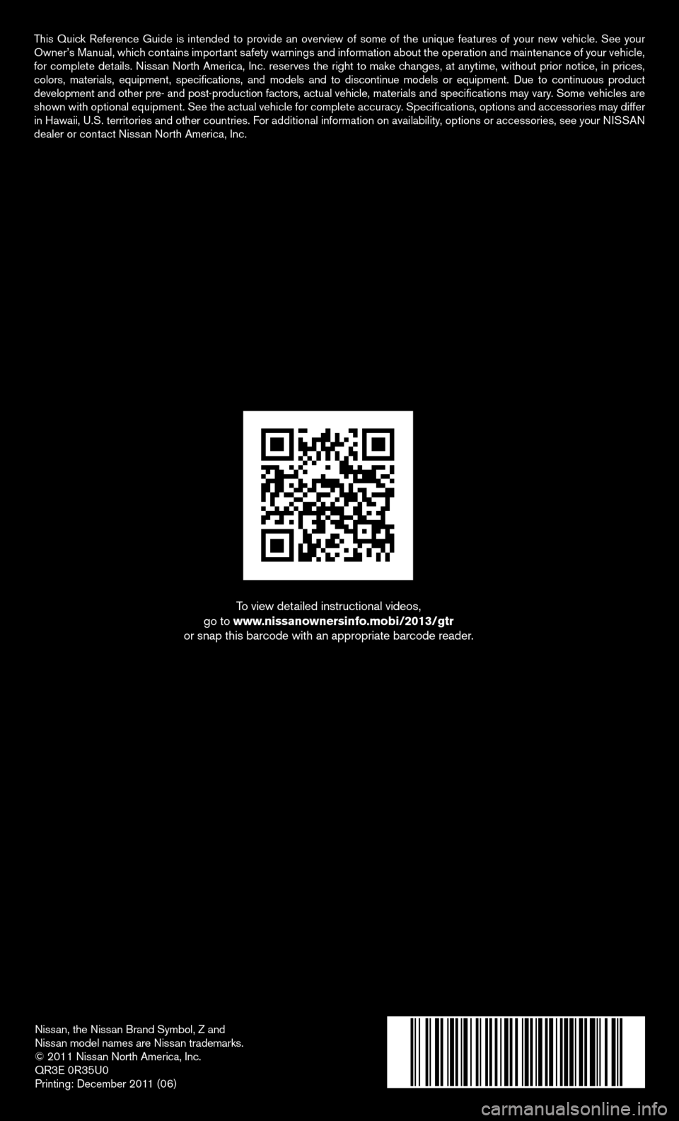 NISSAN GT-R 2013 R35 Quick Reference Guide Nissan, the Nissan Brand Symbol, Z and
Nissan model names are Nissan trademarks.
© 2011 Nissan North America, Inc.
QR3E 0R35U0
Printing: December 2011 (06)
To view detailed instructional videos,
go NISSAN GT-R 2013 R35 Quick Reference Guide Nissan, the Nissan Brand Symbol, Z and
Nissan model names are Nissan trademarks.
© 2011 Nissan North America, Inc.
QR3E 0R35U0
Printing: December 2011 (06)
To view detailed instructional videos,
go