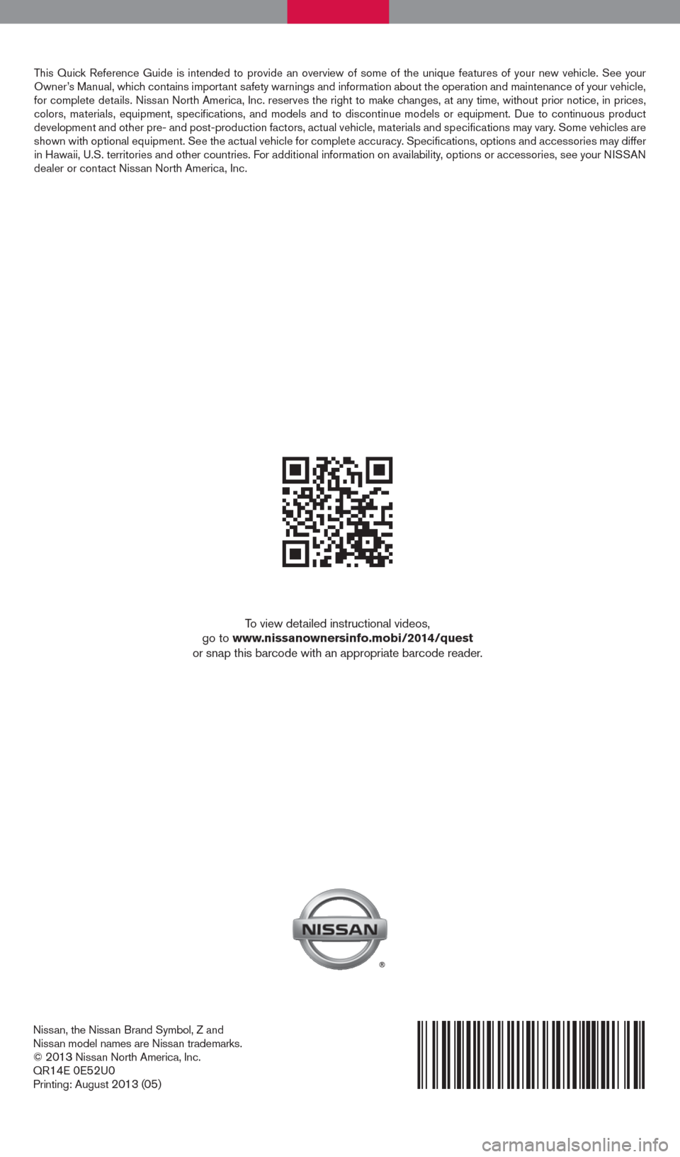 NISSAN QUEST 2014 RE52 / 4.G Quick Reference Guide Nissan, the Nissan Brand Symbol, Z and
Nissan model names are Nissan trademarks.
©
2013 Nissan North America, Inc.
QR14E 0E52U0Printing: August 2013 (05)
To view detailed instructional videos,
go NISSAN QUEST 2014 RE52 / 4.G Quick Reference Guide Nissan, the Nissan Brand Symbol, Z and
Nissan model names are Nissan trademarks.
©
2013 Nissan North America, Inc.
QR14E 0E52U0Printing: August 2013 (05)
To view detailed instructional videos,
go