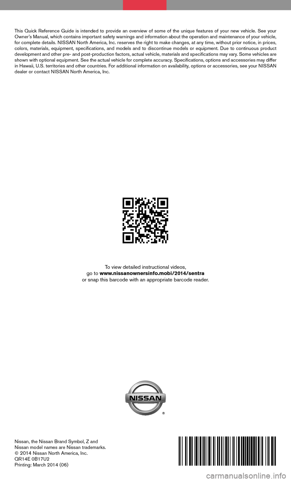 NISSAN SENTRA 2014 B17 / 7.G Quick Reference Guide Nissan, the Nissan Brand Symbol, Z and
Nissan model names are Nissan trademarks.
©
2014 Nissan North America, Inc.
QR14E 0B17U2
Printing: March 2014 (06)
To view detailed instructional videos,
go NISSAN SENTRA 2014 B17 / 7.G Quick Reference Guide Nissan, the Nissan Brand Symbol, Z and
Nissan model names are Nissan trademarks.
©
2014 Nissan North America, Inc.
QR14E 0B17U2
Printing: March 2014 (06)
To view detailed instructional videos,
go